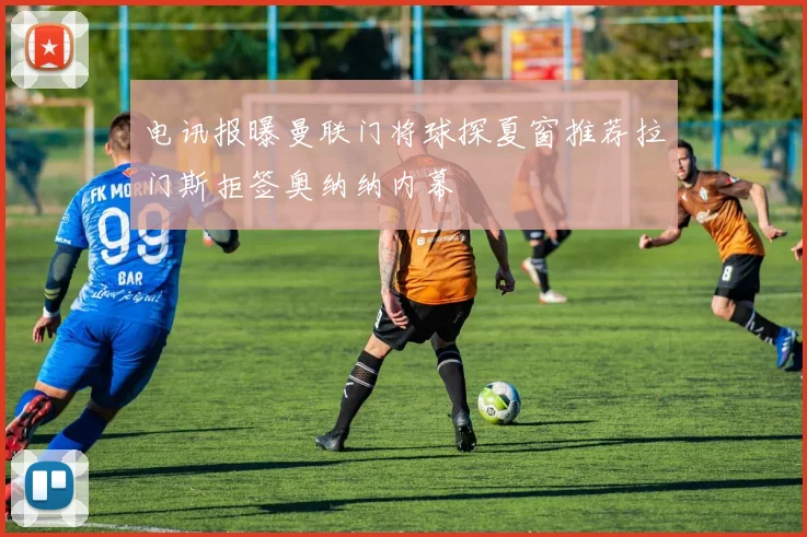 电讯报曝曼联门将球探夏窗推荐拉门斯拒签奥纳纳内幕