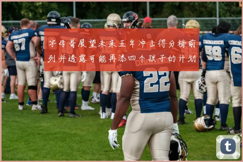 字母哥展望未来五年冲击得分榜前列并透露可能再添四个孩子的计划