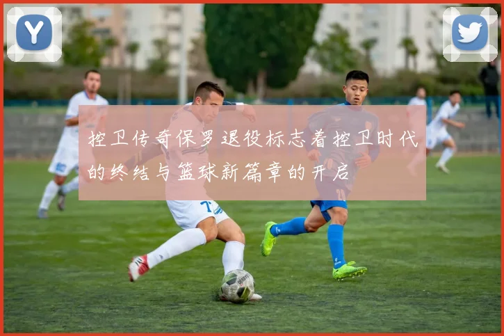 控卫传奇保罗退役标志着控卫时代的终结与篮球新篇章的开启