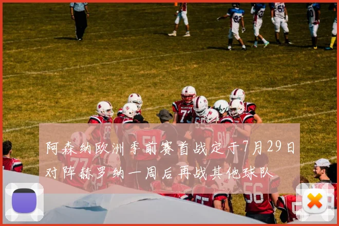 阿森纳欧洲季前赛首战定于7月29日对阵赫罗纳一周后再战其他球队