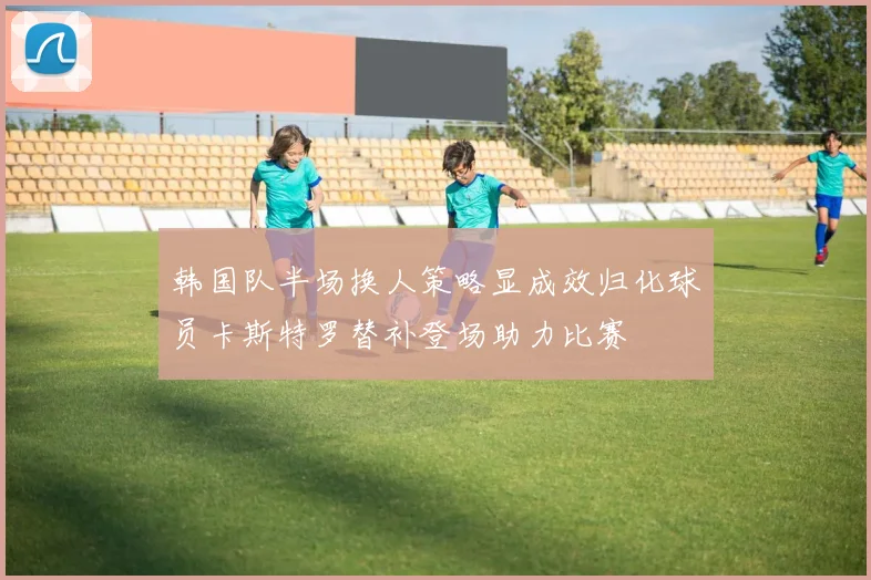 韩国队半场换人策略显成效归化球员卡斯特罗替补登场助力比赛
