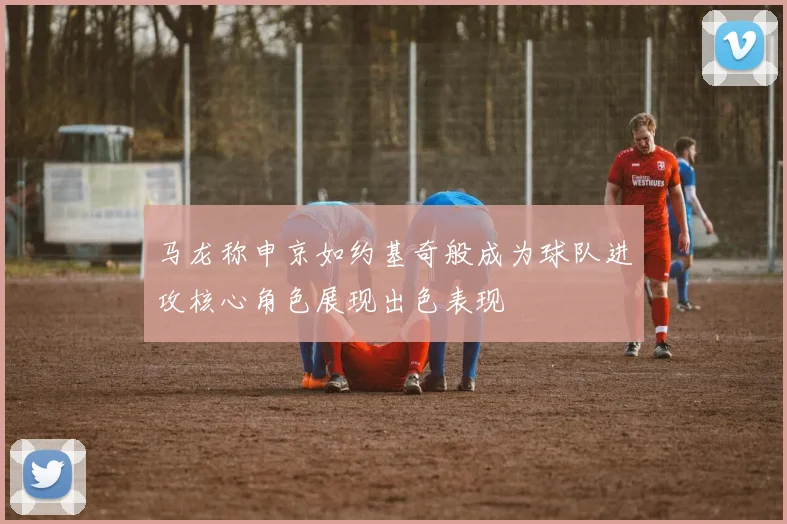 马龙称申京如约基奇般成为球队进攻核心角色展现出色表现