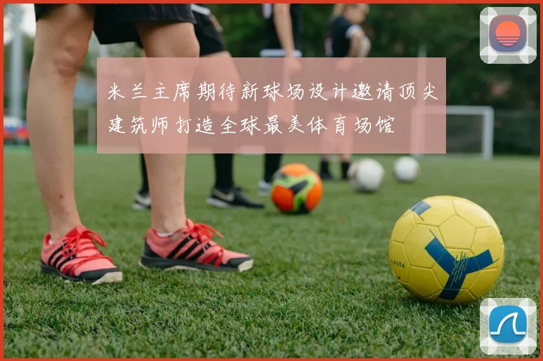 米兰主席期待新球场设计邀请顶尖建筑师打造全球最美体育场馆
