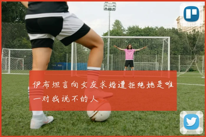 伊布坦言向女友求婚遭拒绝她是唯一对我说不的人